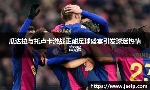 瓜达拉与托卢卡激战正酣足球盛宴引发球迷热情高涨